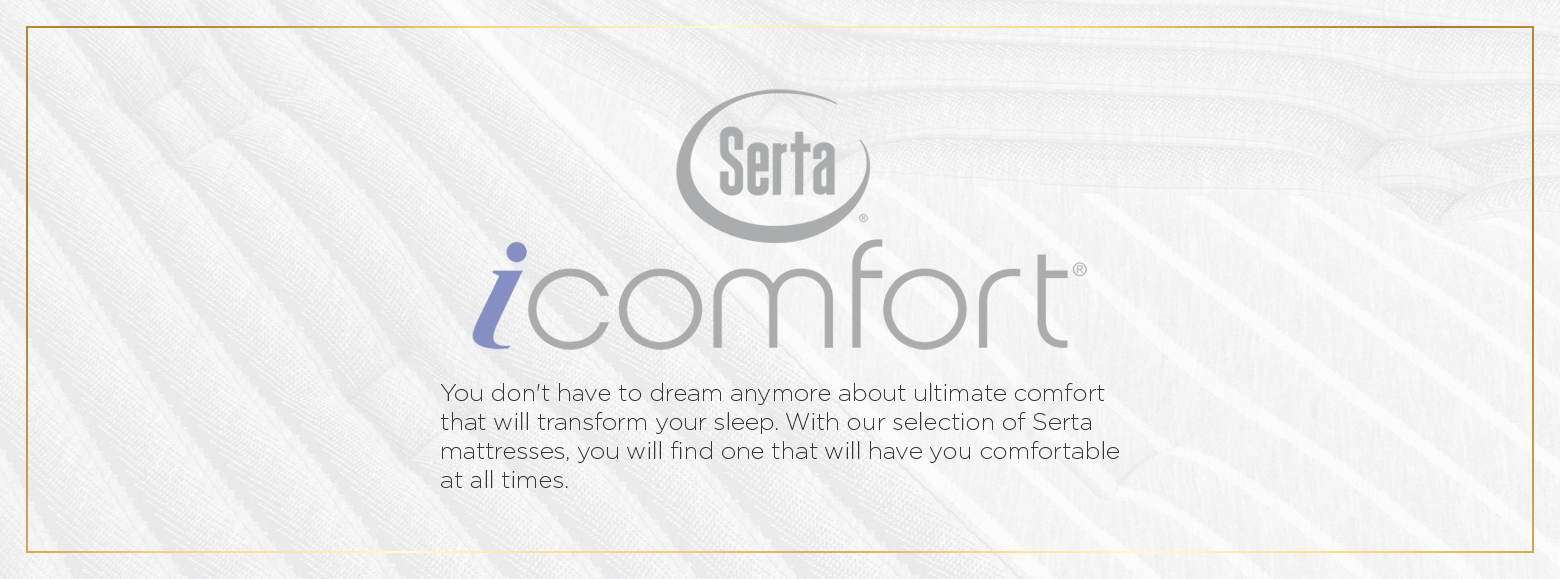 Serta i comfort. You don't have to dream anymore about ultimate comfort that will transform your sleep. With our selection of Serta mattresses, you will find one that will have you comfortable at all times.