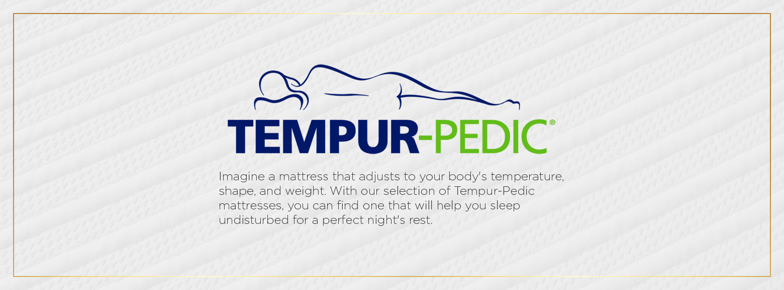 Tempur pedic. Imagine a mattress that adjusts to your body's temperature, shape, and weight. With our selection of Tempur-Pedic mattresses, you can find one that will help you sleep undisturbed for a perfect night's rest.