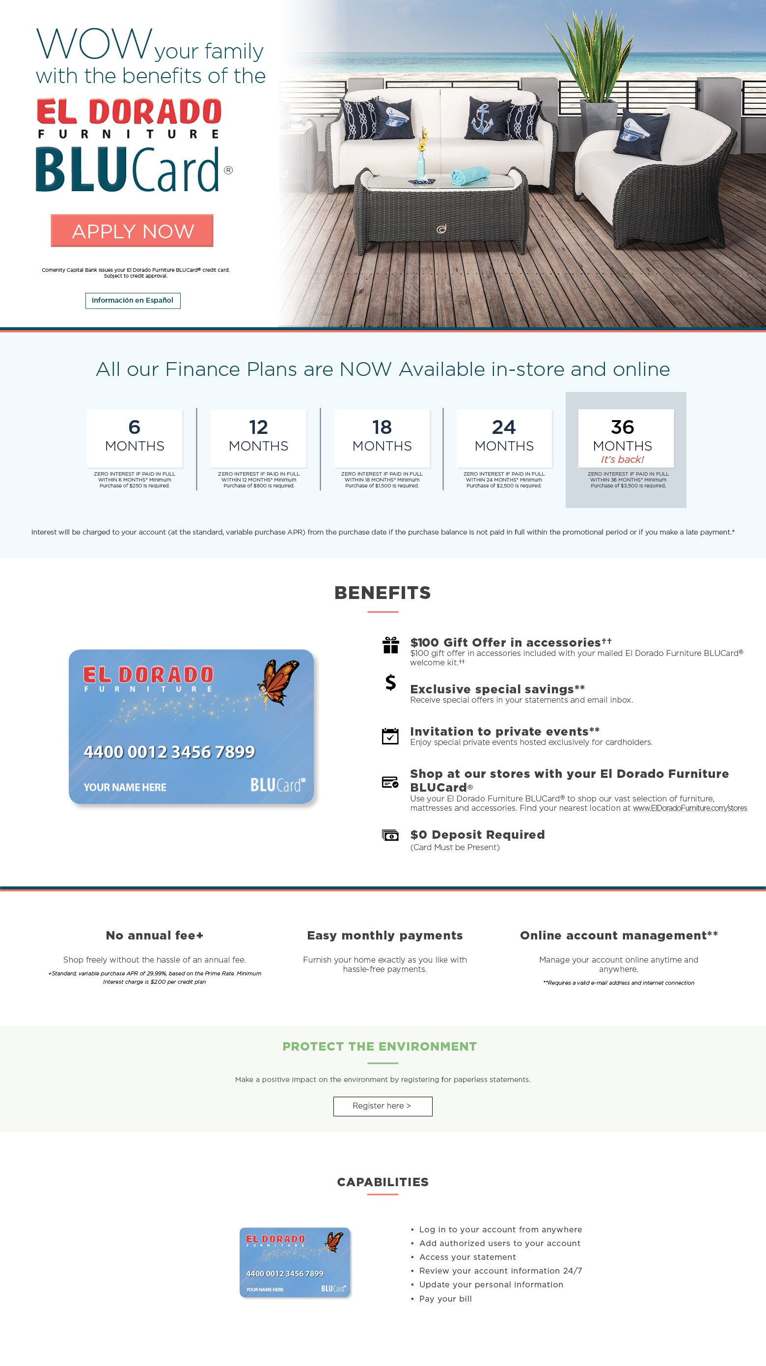wow your family with the benefits of the el dorado furniture blucard apply now. comenity capital bank issues your el dorado furniture blucard® credit card.
subject to credit approval. información en español finance options available for* 6 months zero interest if paid in full within 6 months* minimum purchase of $250 is required. 12 months zero interest if paid in full within 12 months* minimum purchase of $800 is required. 18 months zero interest if paid in full within 18 months* minimum purchase of $1,500 is required. 24 months zero interest if paid in full within 24 months* minimum purchase of $2,500 is required. 36 months it’s back. Zero interest if paid in full within 36 monyhs minimum purchase of $3500 is required. interest will be charged to your account (at the standard, variable purchase apr) from the purchase date if the purchase balance is not paid in full within the promotional period or if you make a late payment. benefits $100 gift offer in accessories†† $100 gift offer in accessories included with your mailed el dorado furniture blucard® welcome kit.†† exclusive special savings** receive special offers in your statements and email inbox. invitation to private events** enjoy special private events hosted exclusively for cardholders. shop at our stores with your el dorado furniture blucard® use your el dorado furniture blucard® to shop our vast selection of furniture, mattresses and accessories. find your nearest location at www.eldoradofurniture.com/stores $0 deposit required (card must be present) no annual fee+ shop freely without the hassle of an annual fee. +standard, variable purchase apr of 29.99%, based on the prime rate. minimum interest charge is $2.00 per credit plan easy monthly payments furnish your home exactly as you like with hassle-free payments. online account management** manage your account online anytime and anywhere. **requires a valid e-mail address and internet connection go protect the environment make a pistive impact on the environment by registering for paperless statements. Register here. capabilities log in to your account from anywhere. add authorized users to your account. access your statement. review your account information 24/7. update your personal information. pay your bill