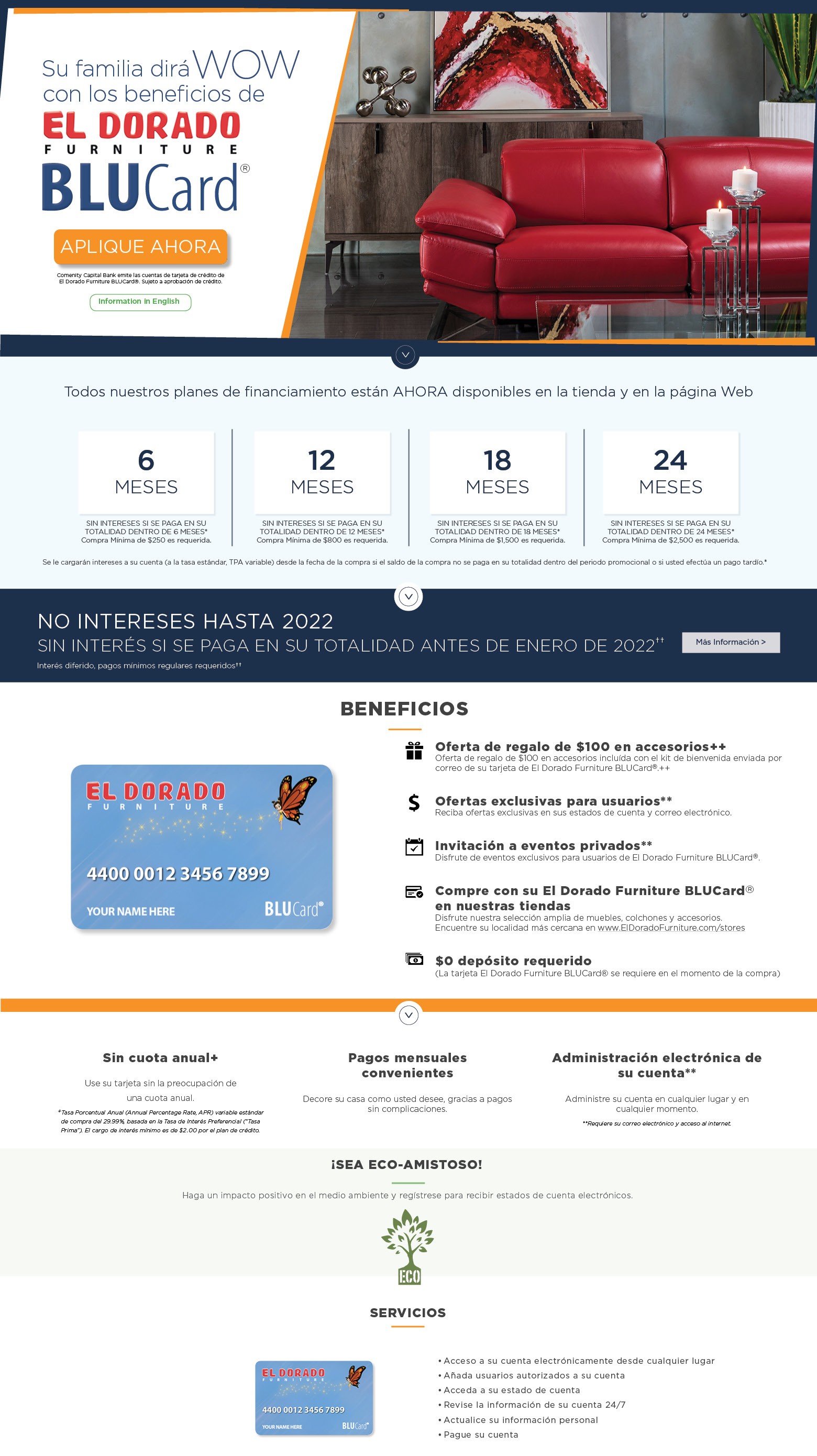 su familia dira wow con los beneficios de el dorado furniture blucard aplique ahora comenity capital bank emite las cuentas de tarjeta de crédito de el dorado furniture blucard®. sujeto a aprobación de crédito information in english opciones de financiamiento disponibles en* 6 meses sin intereses si se paga en su totalidad dentro de 6 meses* compra mínima de $250 es requerida. 12 meses sin intereses si se paga en su totalidad dentro de 12 meses* compra mínima de $800 es requerida. 18 meses sin intereses si se paga en su totalidad dentro de 18 meses* compra mínima de $1,500 es requerida. 24 meses sin intereses si se paga en su totalidad dentro de 24 meses* compra mínima de $2,500 es requerida. se le cargarán intereses a su cuenta (a la tasa estándar, tpa variable) desde la fecha de la compra si el saldo de la compra no se paga en su totalidad dentro del periodo promocional o si usted efectúa un pago tardío.* no intereses hasta 2022 sin interés si se paga en su totalidad antes de enero de 2022++ interés diferido, pagos mínimos regulares requeridos++ mas informacion beneficios oferta de regalo de $100 en accesorios†† oferta de regalo de $100 en accesorios incluída con el kit de bienvenida enviada por correo de su tarjeta de el dorado furniture blucard®.†† ofertas exclusivas para usuarios** reciba ofertas exclusivas en sus estados de cuenta y correo electrónico. invitación a eventos privados** disfrute de eventos exclusivos para usuarios de el dorado furniture blucard®. compre con su el dorado furniture blucard® en nuestras tiendas disfrute nuestra selección amplia de muebles, colchones y accesorios. encuentre su localidad más cercana en www.eldoradofurniture.com/stores $0 depósito requerido (la tarjeta el dorado furniture blucard® se requiere en el momento de la compra) sin cuota anual+ use su tarjeta sin la preocupación de una cuota anual. +tasa porcentual anual (annual percentage rate, apr) variable estándar de compra del 29.99%, basada en la tasa de interés preferencial (“tasa prima”). el cargo de interés mínimo es de $2.00 por el plan de crédito. pagos mensuales convenientes decore su casa como usted desee, gracias a pagos sin complicaciones. administración electrónica de su cuenta** administre su cuenta en cualquier lugar y en cualquier momento. **requiere su correo electrónico y acceso al internet. ¡sea eco-amistoso! haga un impacto positivo en el medio ambiente y regístrese para recibir estados de cuenta electrónicos. servicios acceso a su cuenta electrónicamente desde cualquier lugar añada usuarios autorizados a su cuenta. acceda a su estado de cuenta. revise la información de su cuenta 24/7. actualice su información personal. pague su cuenta