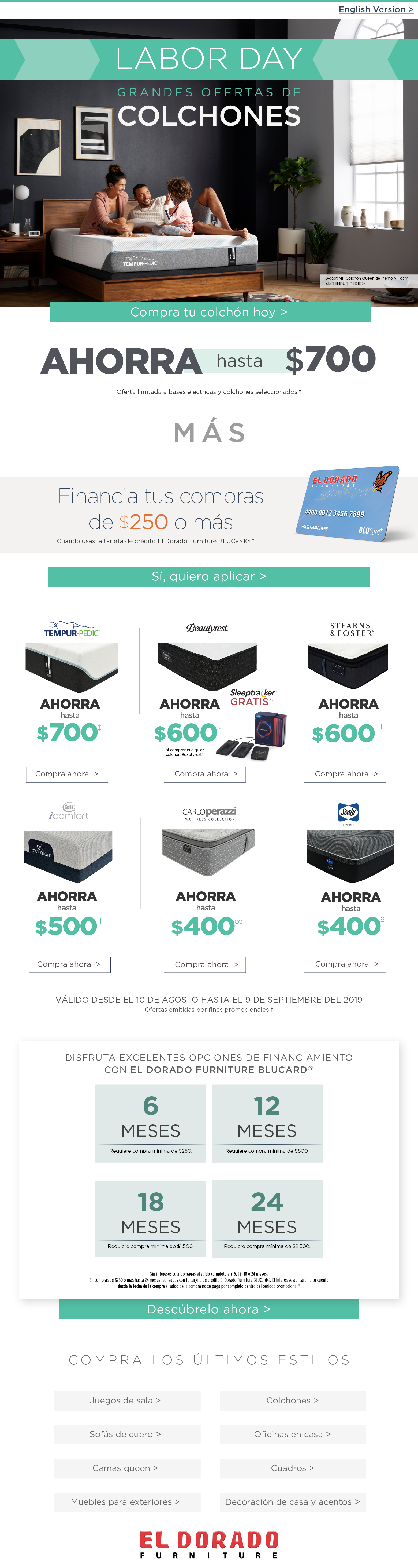 English Version > labor day grandes ofertas de colchones Adapt MF Colchón Queen de Memory Foam de TEMPUR-PEDIC® Compra tu colchón hoy ahorra hasta $700 Oferta limitada a bases eléctricas y colchones seleccionados.‡ mas Financia tus compras de $250 o más Cuando usas la tarjeta de crédito El Dorado Furniture BLUCard®.* Sí, quiero aplicar tempur-pedic ahorra hasat $700 beautyrest ahorra hasta $600 al comprar cualquier colchon beautyrest sleeptracker gratis. Compra ahora Stearns ans foster ahorra hasat $600 comrpa ahora serta icomfort ahorra hasat $500 carloperazzi mattress collection ahorra hasat $400 sealy hybrid ahorra hasata $400 compra ahora VáLIDO DESDE el 10 de agosto hasta el 9 de septiembre del 2019Ofertas emitidas por fines promocionales.‡ Disfruta excelentes opciones de financiamiento con El Dorado furniture blucard® 6 meses require compra minima de $250 12 meses require compra minima de $800 18 meses require compra minima de $1500 24 meses require comrpa minima de $2500 Sin intereses cuando pagas el saldo completo en 6, 12, 18 ó 24 meses. En compras de $250 o más hasta 24 meses realizadas con tu tarjeta de crédito El Dorado Furniture BLUCard®. El Interés se aplicarán a tu cuenta desde la fecha de la compra si saldo de la compra no se paga por completo dentro del periodo promocional.* Descúbrelo ahora COMPRA LOS Últimos ESTILOS Juegos de sala Sofás de cuero Camas queen Muebles para exteriors Colchones Oficinas en casa Cuadros Decoración de casa y acentos