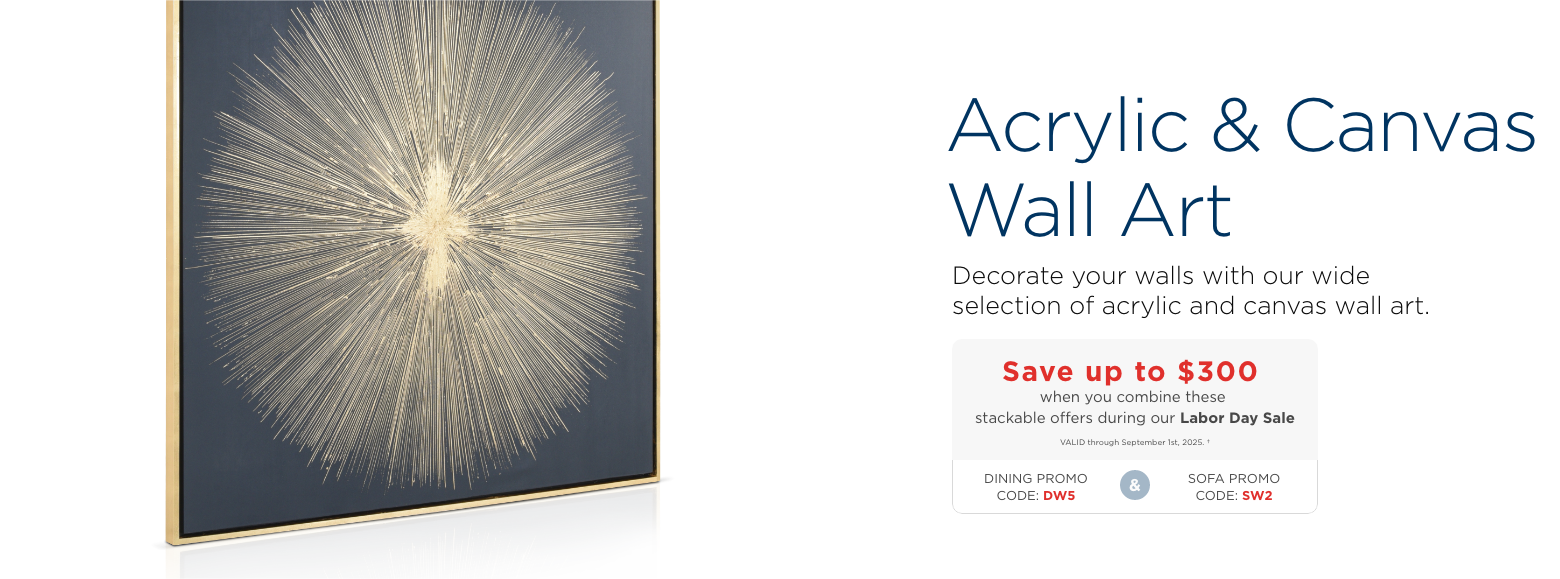 Acrylic & Canvas Wall Art. Decorate your walls with our wide selection of acrylic and canvas wall art. Save up to $300 when you combine these stackable offers during our Labor Day Sale. VALID through September 1st, 2025. †. Dining Promo code: DW5 & Sofa promo code: SW2
