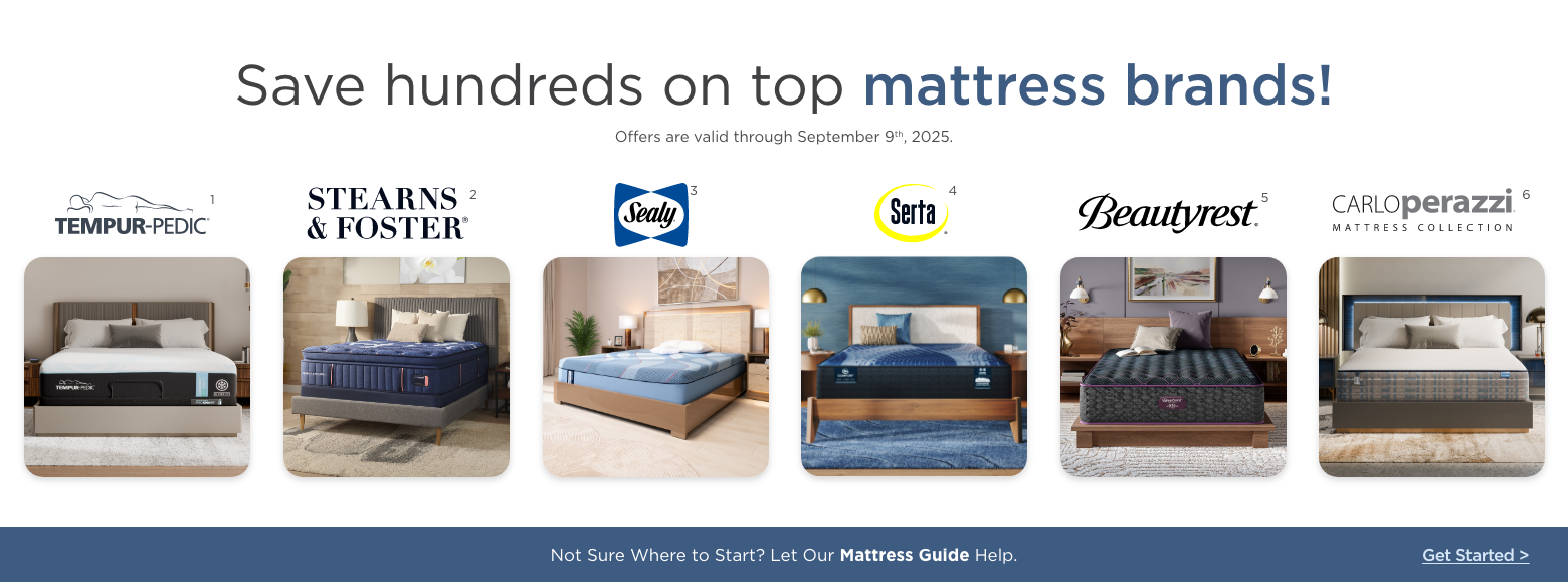 Save hundreds on top mattress brands!
Offers are valid through September 9th, 2025.Sealy, Stearns & Foster, Serta, Beautyrest, Carlo Perazzi mattress collection and Tempur-pedic.Not Sure Where to Start? Let Our Mattress Guide Help. Get Started