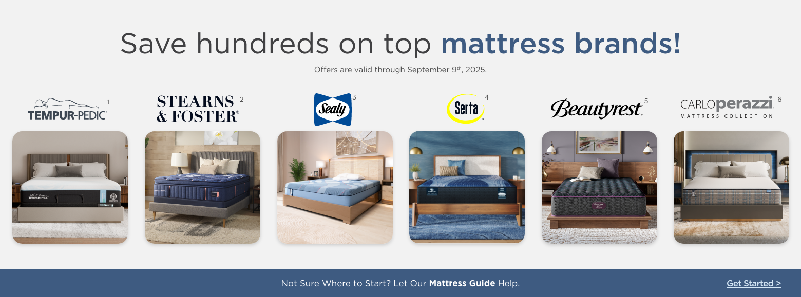 Save hundreds on top mattress brands!
Offers are valid through September 9th, 2025.Sealy, Stearns & Foster, Serta, Beautyrest, Carlo Perazzi mattress collection and Tempur-pedic.Not Sure Where to Start? Let Our Mattress Guide Help. Get Started