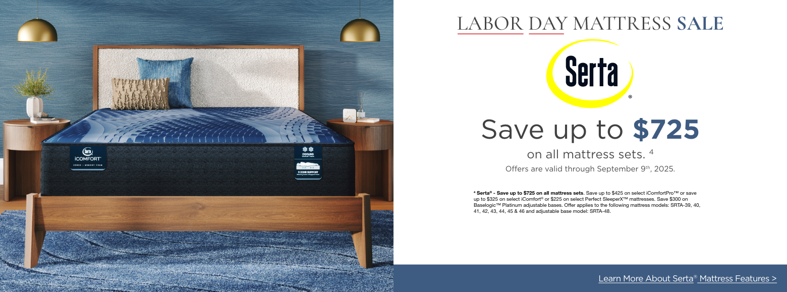 SertaLabor Day Mattress Sale
Save up to $725on all mattress sets. 1
Offers are valid through September 9th, 2025.4 Serta® - Save up to $725 on all mattress sets. Save up to $425 on select iComfortPro™ or save up to $325 on select iComfort® or $225 on select Perfect SleeperX™ mattresses. Save $300 on Baselogic™ Platinum adjustable bases. Offer applies to the following mattress models: SRTA-39, 40, 41, 42, 43, 44, 45 & 46 and adjustable base model: SRTA-48.Explore More Mattress Brands >