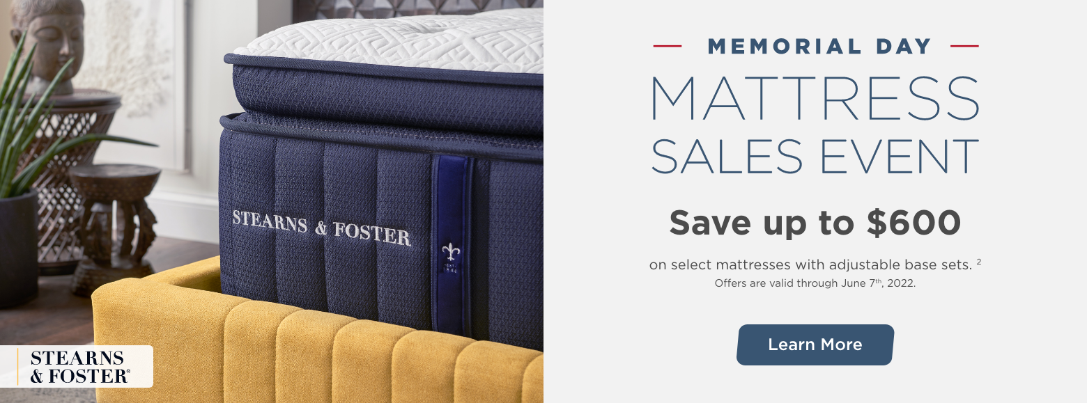 Memorial Day Mattress Sales Event. Stearns & Foster.Save up to $600 on select mattresses with adjustable base sets. 2
Offers are valid through June 7th, 2022. Learn More.