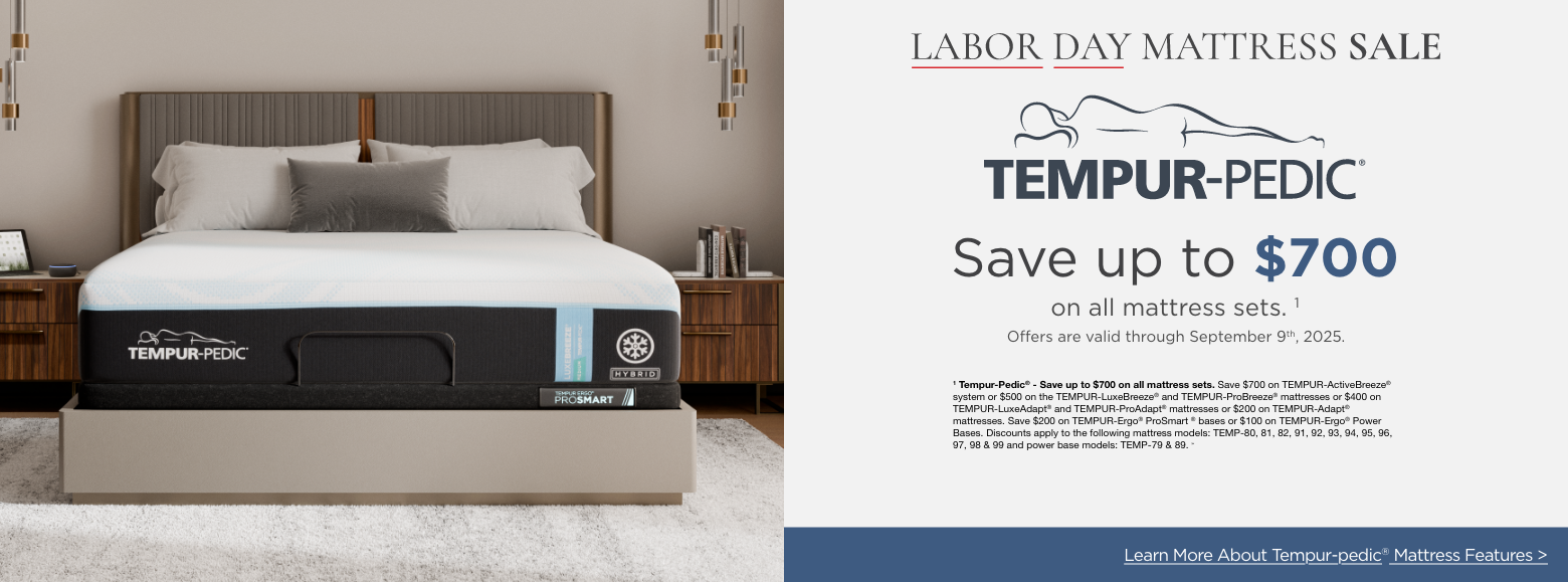 Tempur-pedic
Labor Day Mattress Sale
Save up to $700on all mattress sets. 1
Offers are valid through September 9th, 2025.1 Tempur-Pedic® - Save up to $700 on all mattress sets. Save $700 on TEMPUR-ActiveBreeze® system or $500 on the TEMPUR-LuxeBreeze® and TEMPUR-ProBreeze® mattresses or $400 on TEMPUR-LuxeAdapt® and TEMPUR-ProAdapt® mattresses or $200 on TEMPUR-Adapt® mattresses. Save $200 on TEMPUR-Ergo® ProSmart ® bases or $100 on TEMPUR-Ergo® Power Bases. Discounts apply to the following mattress models: TEMP-80, 81, 82, 91, 92, 93, 94, 95, 96, 97, 98 & 99 and power base models: TEMP-79 & 89. »Learn More About Tempur-pedic® Mattress Features >