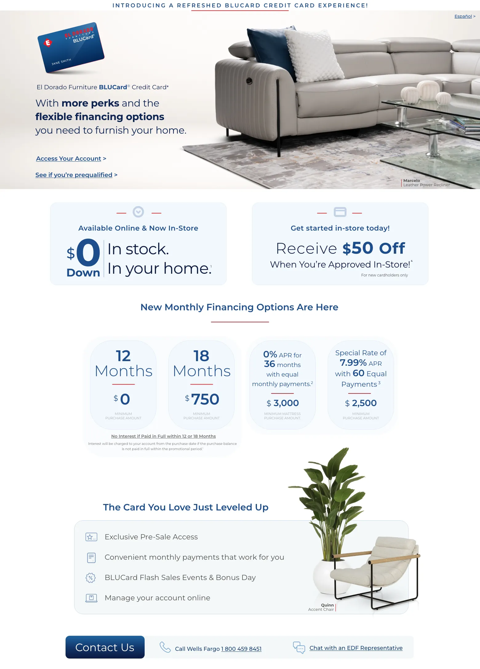 Introducing a refreshed BLUCard Credit Card experience! Español > El Dorado Furniture BLUCard® Credit Card* With more perks and the flexible financing options you need to furnish your home. Access Your Account > See if you’re prequalified > Marcelo Leather Power Recliner. For in-store purchases. $0 down In stock. In your home. Get started in-store today! Receive $50 Off When You’re Approved In-Store!* For new cardholders only New Monthly Financing Options Are Here. 12 Months. $0 Minimum Purchase Amount. 18 Months $750 Minimum Purchase Amount. 0% APR for 36 months with equal monthly payments.2 $3000 Minimum Mattress Purchase Amount. Special Rate of 7.99% APR with 60 Equal Payments 3. $ 2,500 Minimum Purchase Amount. No Interest if Paid in Full within 12 or 18 Months. Interest will be charged to your account from the purchase date if the purchase balance is not paid in full within the promotional period.1 The Card You Love Just Leveled Up Exclusive Pre-Sale Access. Convenient monthly payments that work for you. BLUCard Flash Sales Events & Bonus Day. Manage your account online. Quinn Accent Chair. Contact us. Call Wells Fargo 1 800 459 8451. Chat with an EDF Representative<p></p>
