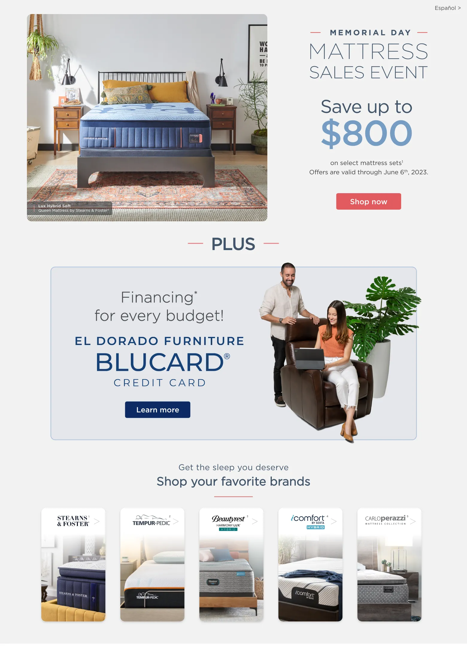 Memorial Day Mattress Sales Event Save up to $800 on select brand mattresses with adjustable base sets1. Offers are valid through July 6 2023. Shop now. Financing for every budget! El DOrado Furniture BLUCard Credit Card. Learn more. Get the sleep you deserve. Shop your favorite brands. 1. Stearn and Foster. 2. Tempur-pedic. 3. Beautyrest. 4. Serta. 5. Carlo Perazzi.