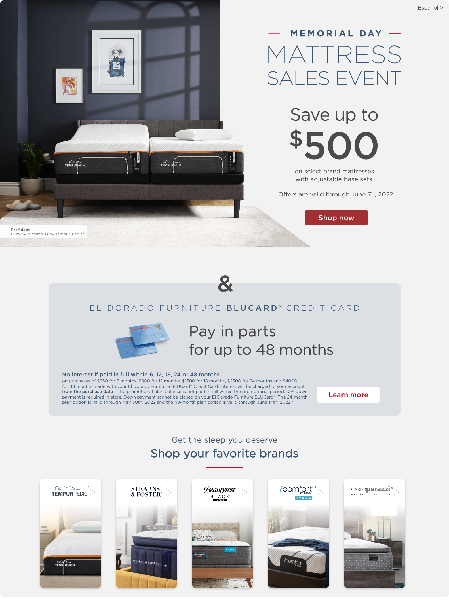 Memorial Day Mattress Sales Event Save up to $500 on select brand mattresses with adjustable base sets1. Offers are valid through June 14th, 2022. Shop now. & El Dorado Furniture BLUCard Credit Card. Pay in parts for up to 48 months. n purchases of $250 for 6 months, $800 for 12 months, $1500 for 18 months, $2500 for 24 months and $4000 for 48 months made with your El Dorado Furniture BLUCard® Credit Card. Interest will be charged to your account from the purchase date if the promotional plan balance is not paid in full within the promotional period. 10% down payment is required in-store. Down payment cannot be placed on your El Dorado Furniture BLUCard®. The 24-month plan option is valid through May 30th, 2022 and the 48-month plan option is valid through June 14th, 2022.* Learn more. Get the sleep you deserve. Shop your favorite brands. Tempur-Pedic1. Stearns & Foster2. Beautyrest Black Hybrid3. iComfort by Serta Hybrid4. Carlo Perazzi Mattress Collection5.