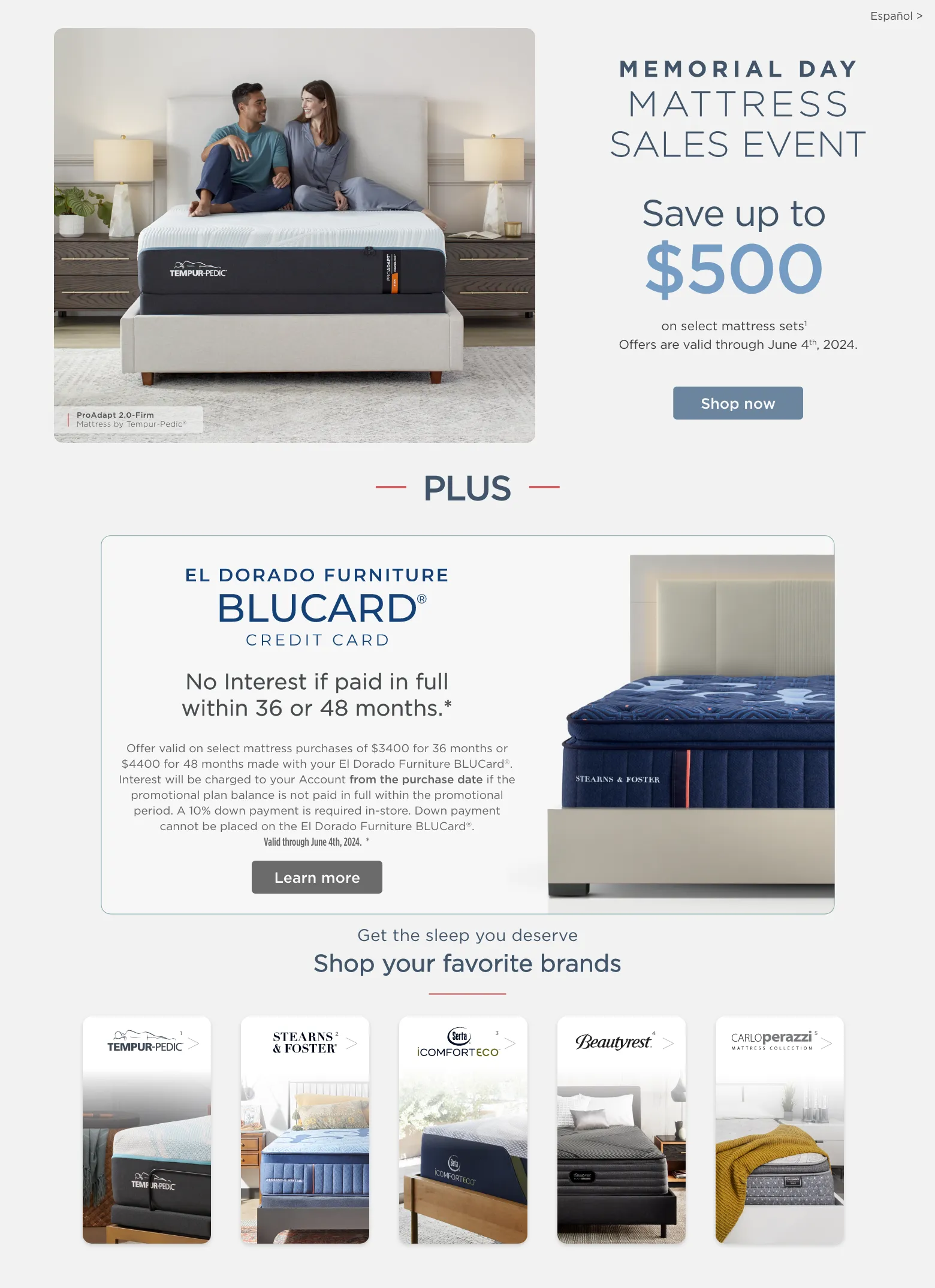Memorial Day mattress sales event. Save up to $500 on select mattress sets1. Offers are valid through June 4th, 2024. Shop now. Plus No Interest if paid in full within 36 or 48 months.* El Dorado Furniture BLUCard® credit card. Offer valid on select mattress purchases of $3400 for 36 months or $4400 for 48 months made with your El Dorado Furniture BLUCard®. Interest will be charged to your Account from the purchase date if the promotional plan balance is not paid in full within the promotional period. A 10% down payment is required in-store. Down payment cannot be placed on the El Dorado Furniture BLUCard®. Valid through June 4th, 2024. *  Learn more. Get the sleep you deserve Shop your favorite brands. Serta. Beautyrest®. Tempur-pedic®. Stearns and Foster. CARLOperazzi.