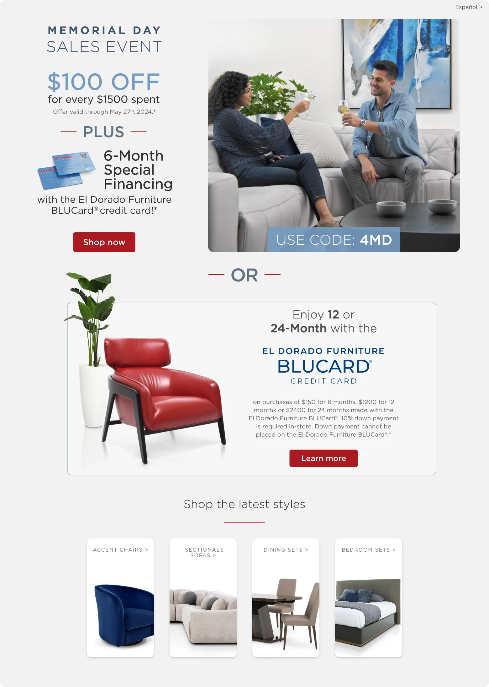 Memorial Day sales event. $100 off for every $1500 spent. Offer valid through May 27th, 2024.† Plus 6-Month Special Financing with the El Dorado Furniture BLUCard® credit card!* Shop now. Use code: 4MD. Or Enjoy 12 or 24-Month with the El Dorado Furniture BLUCard Credit Card. on purchases of $150 for 6 months, $1200 for 12 months or $2400 for 24 months made with the El Dorado Furniture BLUCard®. 10% down payment is required in-store. Down payment cannot be placed on the El Dorado Furniture BLUCard®.* Learn more. Shop the latest styles. Accent chairs. Leather sectionals. Dining sets. Bedroom sets.